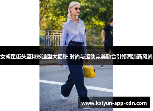 女明星街头篮球衫造型大揭秘 时尚与运动完美融合引领潮流新风尚