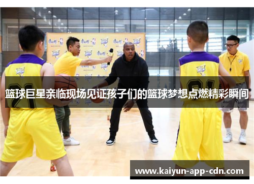 篮球巨星亲临现场见证孩子们的篮球梦想点燃精彩瞬间