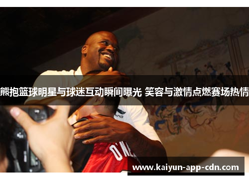 熊抱篮球明星与球迷互动瞬间曝光 笑容与激情点燃赛场热情
